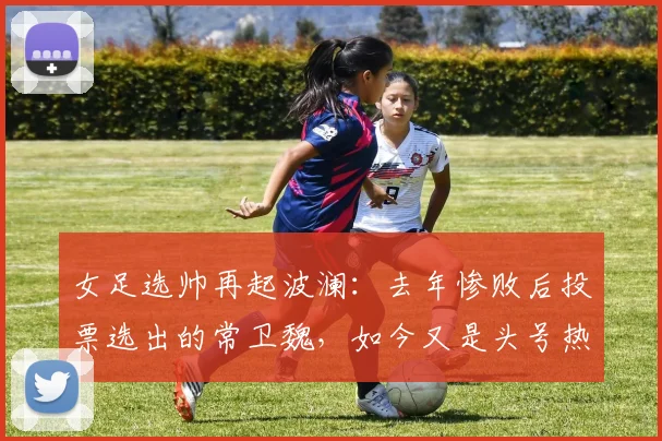 女足选帅再起波澜：去年惨败后投票选出的常卫魏，如今又是头号热门