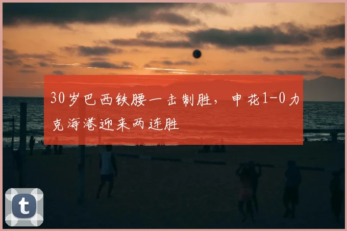 30岁巴西铁腰一击制胜，申花1-0力克海港迎来两连胜