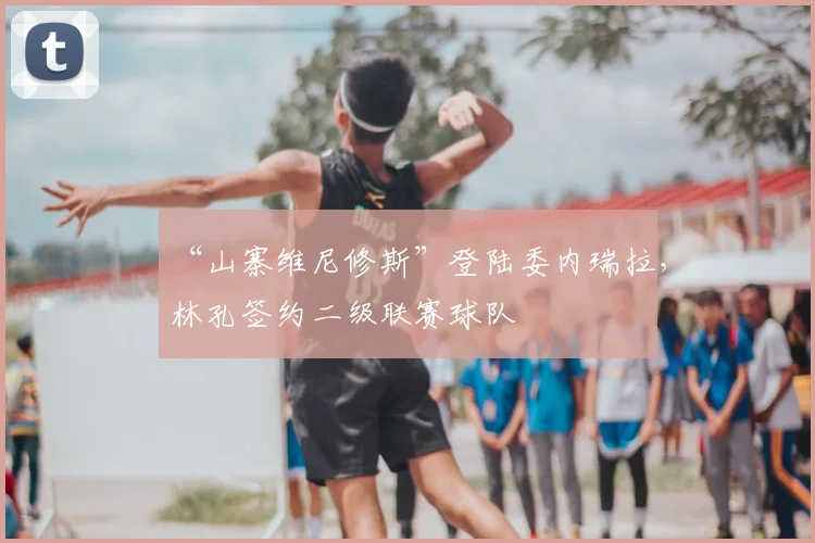 “山寨维尼修斯”登陆委内瑞拉，林孔签约二级联赛球队