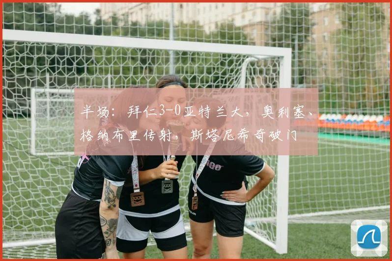 半场：拜仁3-0亚特兰大，奥利塞、格纳布里传射，斯塔尼希奇破门