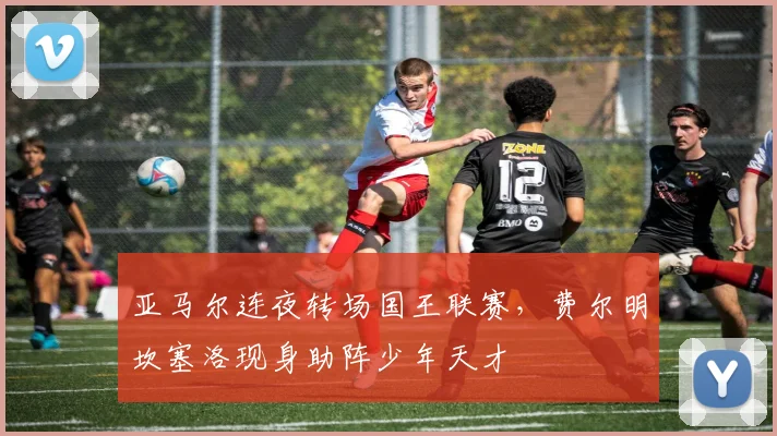 亚马尔连夜转场国王联赛，费尔明坎塞洛现身助阵少年天才