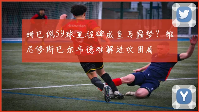 姆巴佩59球里程碑成皇马噩梦？维尼修斯巴尔韦德难解进攻困局