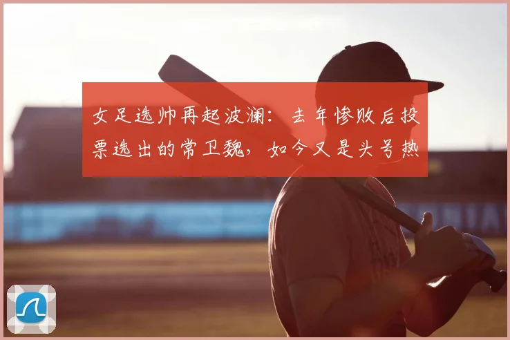 女足选帅再起波澜：去年惨败后投票选出的常卫魏，如今又是头号热门