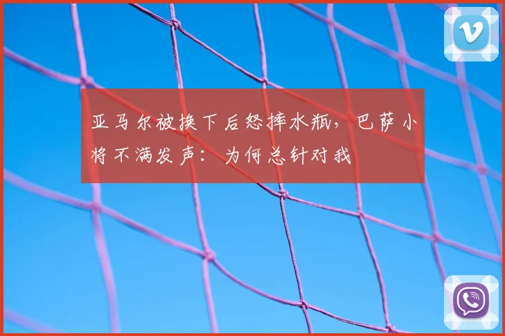 亚马尔被换下后怒摔水瓶，巴萨小将不满发声：为何总针对我