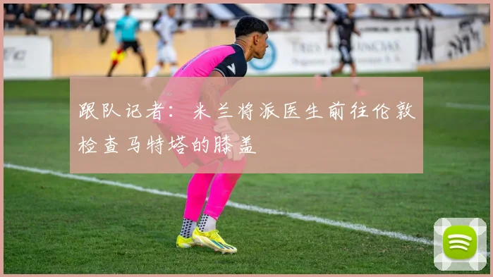 跟队记者：米兰将派医生前往伦敦检查马特塔的膝盖