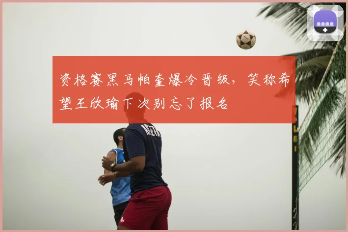 资格赛黑马帕奎爆冷晋级，笑称希望王欣瑜下次别忘了报名