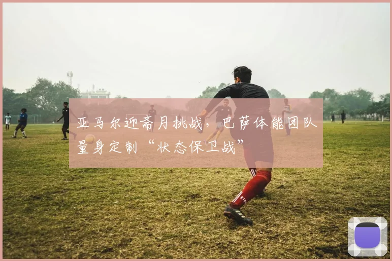 亚马尔迎斋月挑战，巴萨体能团队量身定制“状态保卫战”