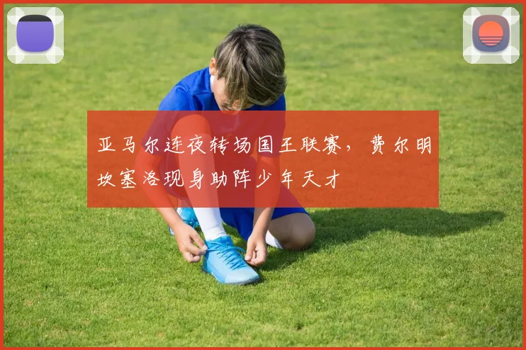 亚马尔连夜转场国王联赛，费尔明坎塞洛现身助阵少年天才