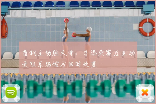 首钢主场胜天津，李添荣赛后互动受阻系场馆方临时处置