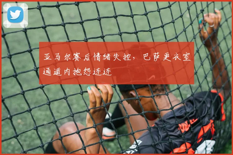 亚马尔赛后情绪失控，巴萨更衣室通道内抱怨连连