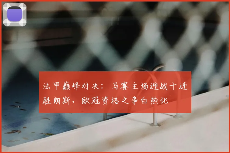 法甲巅峰对决：马赛主场迎战十连胜朗斯，欧冠资格之争白热化