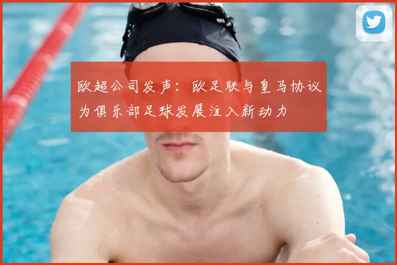 欧超公司发声：欧足联与皇马协议为俱乐部足球发展注入新动力
