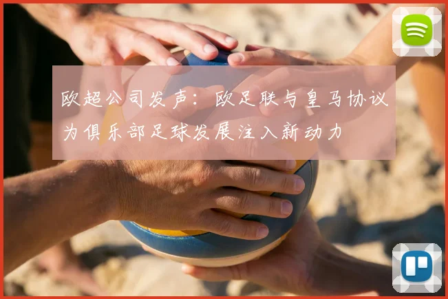 欧超公司发声：欧足联与皇马协议为俱乐部足球发展注入新动力