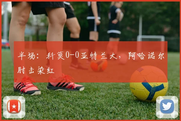 半场：科莫0-0亚特兰大，阿哈诺尔肘击染红