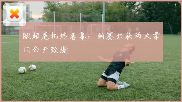 欧超危机终落幕，纳赛尔获两大掌门公开致谢