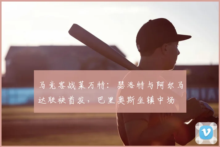 马竞客战莱万特：瑟洛特与阿尔马达联袂首发，巴里奥斯坐镇中场