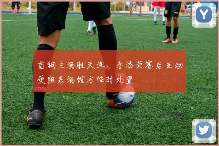 首钢主场胜天津，李添荣赛后互动受阻系场馆方临时处置