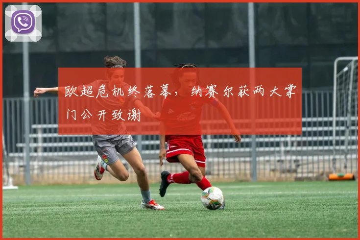 欧超危机终落幕，纳赛尔获两大掌门公开致谢