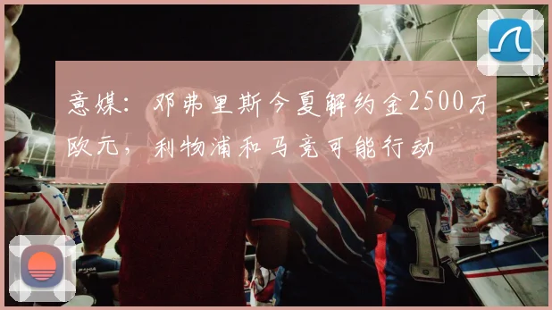 意媒：邓弗里斯今夏解约金2500万欧元，利物浦和马竞可能行动