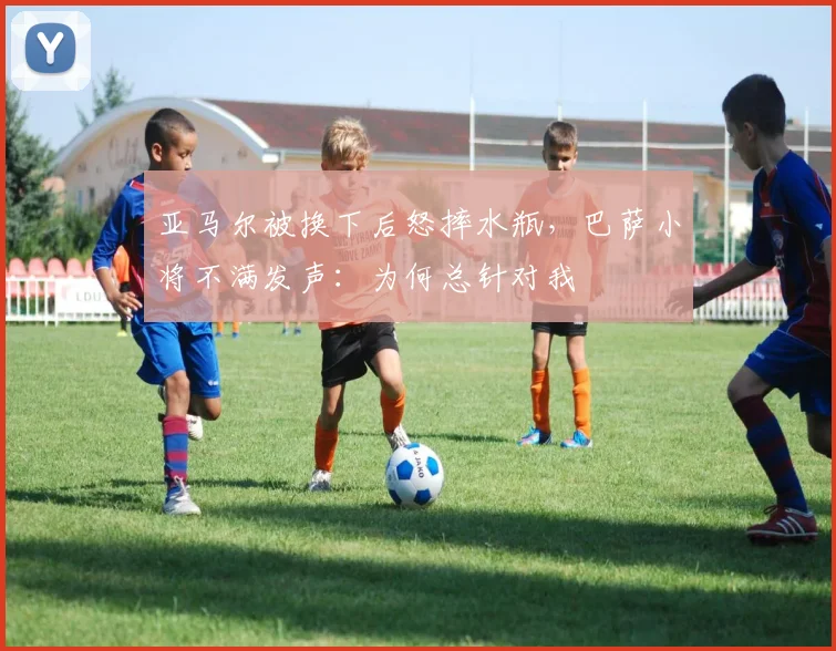 亚马尔被换下后怒摔水瓶，巴萨小将不满发声：为何总针对我