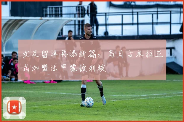 女足留洋再添新篇，乌日古木拉正式加盟法甲蒙彼利埃