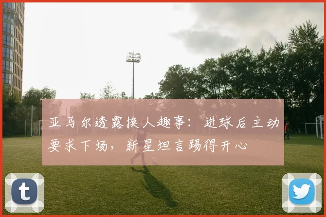 亚马尔透露换人趣事：进球后主动要求下场，新星坦言踢得开心