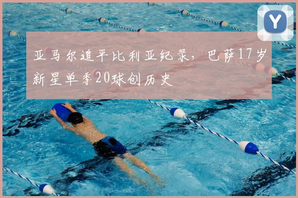 亚马尔追平比利亚纪录，巴萨17岁新星单季20球创历史